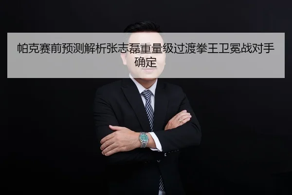 帕克赛前预测解析张志磊重量级过渡拳王卫冕战对手确定